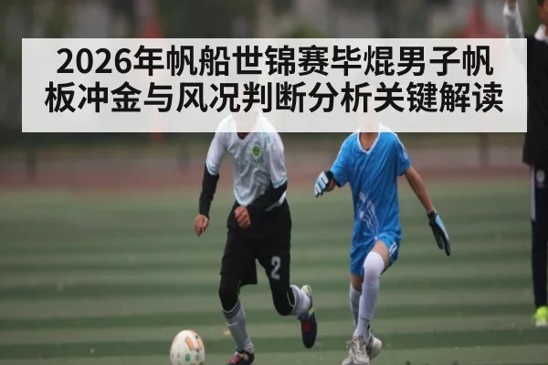 2026年帆船世锦赛毕焜男子帆板冲金与风况判断分析关键解读 | LEYU SPORTS