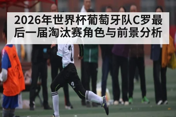 2026年世界杯葡萄牙队C罗最后一届淘汰赛角色与前景分析（LEYU SPORTS）