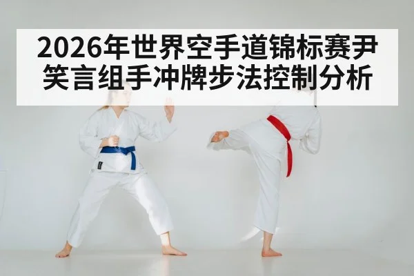 2026年世界空手道锦标赛尹笑言组手冲牌步法控制分析（LEYU SPORTS）